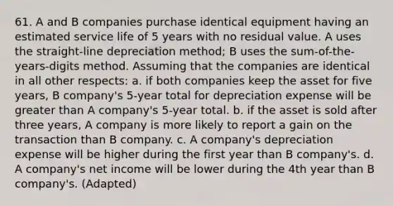 61. A and B companies purchase identical equipment having an estimated service life of 5 years with no residual value. A uses the straight-line depreciation method; B uses the sum-of-the-years-digits method. Assuming that the companies are identical in all other respects: a. if both companies keep the asset for five years, B company's 5-year total for depreciation expense will be greater than A company's 5-year total. b. if the asset is sold after three years, A company is more likely to report a gain on the transaction than B company. c. A company's depreciation expense will be higher during the first year than B company's. d. A company's net income will be lower during the 4th year than B company's. (Adapted)