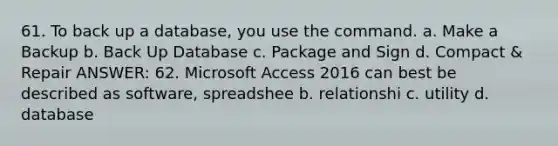 61. To back up a database, you use the command. a. Make a Backup b. Back Up Database c. Package and Sign d. Compact & Repair ANSWER: 62. Microsoft Access 2016 can best be described as software, spreadshee b. relationshi c. utility d. database