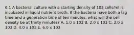 6.1 A bacterial culture with a starting density of 103 cells/ml is incubated in liquid nutrient broth. If the bacteria have both a lag time and a generation time of ten minutes, what will the cell density be at thirty minutes? A. 1.0 x 103 B. 2.0 x 103 C. 3.0 x 103 D. 4.0 x 103 E. 6.0 x 103