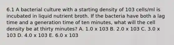 6.1 A bacterial culture with a starting density of 103 cells/ml is incubated in liquid nutrient broth. If the bacteria have both a lag time and a generation time of ten minutes, what will the cell density be at thirty minutes? A. 1.0 x 103 B. 2.0 x 103 C. 3.0 x 103 D. 4.0 x 103 E. 6.0 x 103