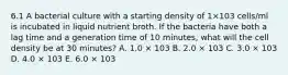 6.1 A bacterial culture with a starting density of 1×103 cells/ml is incubated in liquid nutrient broth. If the bacteria have both a lag time and a generation time of 10 minutes, what will the cell density be at 30 minutes? A. 1.0 × 103 B. 2.0 × 103 C. 3.0 × 103 D. 4.0 × 103 E. 6.0 × 103