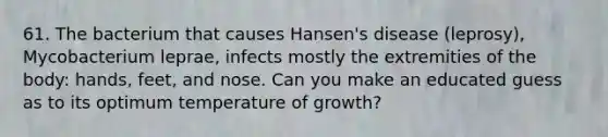 61. The bacterium that causes Hansen's disease (leprosy), Mycobacterium leprae, infects mostly the extremities of the body: hands, feet, and nose. Can you make an educated guess as to its optimum temperature of growth?