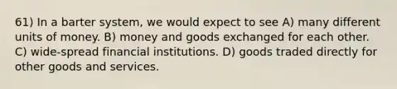 61) In a barter system, we would expect to see A) many different units of money. B) money and goods exchanged for each other. C) wide-spread financial institutions. D) goods traded directly for other goods and services.