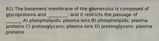 61) The basement membrane of the glomerulus is composed of glycoproteins and _________, and it restricts the passage of _______ A) phospholipids; plasma ions B) phospholipids; plasma proteins C) proteoglycans; plasma ions D) proteoglycans: plasma proteins