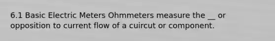 6.1 Basic Electric Meters Ohmmeters measure the __ or opposition to current flow of a cuircut or component.