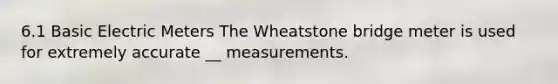 6.1 Basic Electric Meters The Wheatstone bridge meter is used for extremely accurate __ measurements.