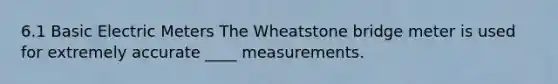 6.1 Basic Electric Meters The Wheatstone bridge meter is used for extremely accurate ____ measurements.