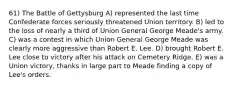 61) The Battle of Gettysburg A) represented the last time Confederate forces seriously threatened Union territory. B) led to the loss of nearly a third of Union General George Meade's army. C) was a contest in which Union General George Meade was clearly more aggressive than Robert E. Lee. D) brought Robert E. Lee close to victory after his attack on Cemetery Ridge. E) was a Union victory, thanks in large part to Meade finding a copy of Lee's orders.