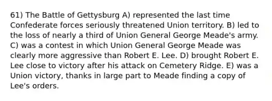 61) The Battle of Gettysburg A) represented the last time Confederate forces seriously threatened Union territory. B) led to the loss of nearly a third of Union General George Meade's army. C) was a contest in which Union General George Meade was clearly more aggressive than Robert E. Lee. D) brought Robert E. Lee close to victory after his attack on Cemetery Ridge. E) was a Union victory, thanks in large part to Meade finding a copy of Lee's orders.