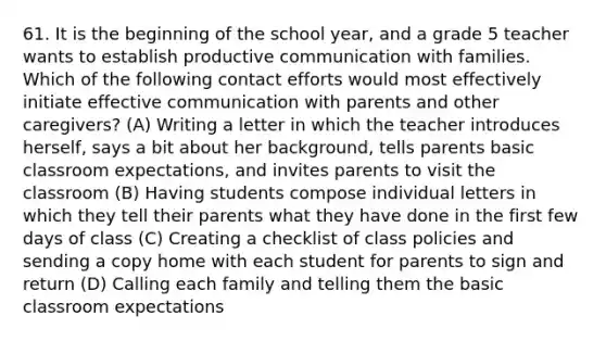 61. It is the beginning of the school year, and a grade 5 teacher wants to establish productive communication with families. Which of the following contact efforts would most effectively initiate effective communication with parents and other caregivers? (A) Writing a letter in which the teacher introduces herself, says a bit about her background, tells parents basic classroom expectations, and invites parents to visit the classroom (B) Having students compose individual letters in which they tell their parents what they have done in the first few days of class (C) Creating a checklist of class policies and sending a copy home with each student for parents to sign and return (D) Calling each family and telling them the basic classroom expectations