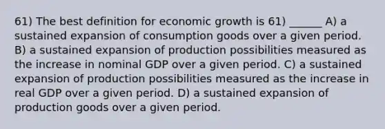 61) The best definition for economic growth is 61) ______ A) a sustained expansion of consumption goods over a given period. B) a sustained expansion of production possibilities measured as the increase in nominal GDP over a given period. C) a sustained expansion of production possibilities measured as the increase in real GDP over a given period. D) a sustained expansion of production goods over a given period.