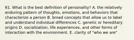 61. What is the best definition of personality? A. the relatively enduring pattern of thoughts, emotions, and behaviors that characterize a person B. broad concepts that allow us to label and understand individual differences C. genetic or hereditary origins D. socialization, life experiences, and other forms of interaction with the environment. E. clarity of "who we are"