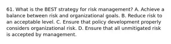 61. What is the BEST strategy for risk management? A. Achieve a balance between risk and organizational goals. B. Reduce risk to an acceptable level. C. Ensure that policy development properly considers organizational risk. D. Ensure that all unmitigated risk is accepted by management.