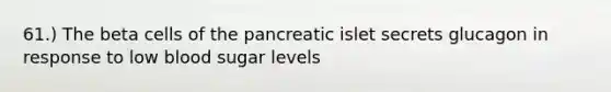 61.) The beta cells of the pancreatic islet secrets glucagon in response to low blood sugar levels