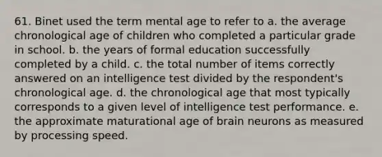 61. Binet used the term mental age to refer to a. the average chronological age of children who completed a particular grade in school. b. the years of formal education successfully completed by a child. c. the total number of items correctly answered on an intelligence test divided by the respondent's chronological age. d. the chronological age that most typically corresponds to a given level of intelligence test performance. e. the approximate maturational age of brain neurons as measured by processing speed.