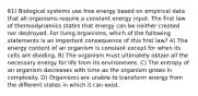 61) Biological systems use free energy based on empirical data that all organisms require a constant energy input. The first law of thermodynamics states that energy can be neither created nor destroyed. For living organisms, which of the following statements is an important consequence of this first law? A) The energy content of an organism is constant except for when its cells are dividing. B) The organism must ultimately obtain all the necessary energy for life from its environment. C) The entropy of an organism decreases with time as the organism grows in complexity. D) Organisms are unable to transform energy from the different states in which it can exist.