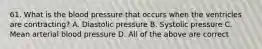 61. What is the blood pressure that occurs when the ventricles are contracting? A. Diastolic pressure B. Systolic pressure C. Mean arterial blood pressure D. All of the above are correct