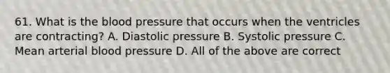 61. What is <a href='https://www.questionai.com/knowledge/k7oXMfj7lk-the-blood' class='anchor-knowledge'>the blood</a> pressure that occurs when the ventricles are contracting? A. Diastolic pressure B. Systolic pressure C. Mean arterial <a href='https://www.questionai.com/knowledge/kD0HacyPBr-blood-pressure' class='anchor-knowledge'>blood pressure</a> D. All of the above are correct