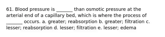 61. Blood pressure is _______ than osmotic pressure at the arterial end of a capillary bed, which is where the process of _______ occurs. a. greater; reabsorption b. greater; filtration c. lesser; reabsorption d. lesser; filtration e. lesser; edema