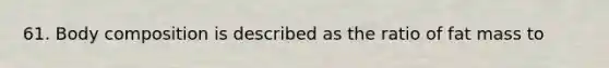 61. Body composition is described as the ratio of fat mass to