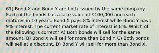 61) Bond X and Bond Y are both issued by the same company. Each of the bonds has a face value of 100,000 and each matures in 10 years. Bond X pays 8% interest while Bond Y pays 9% interest. The current market rate of interest is 8%. Which of the following is correct? A) Both bonds will sell for the same amount. B) Bond X will sell for more than Bond Y. C) Both bonds will sell at a discount. D) Bond Y will sell for more than Bond X.