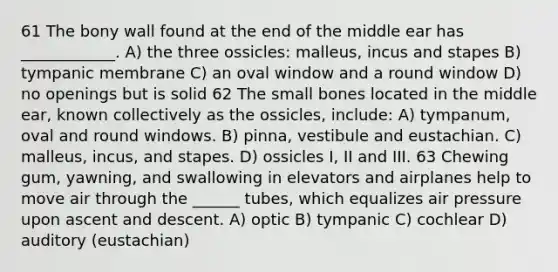 61 The bony wall found at the end of the middle ear has ____________. A) the three ossicles: malleus, incus and stapes B) tympanic membrane C) an oval window and a round window D) no openings but is solid 62 The small bones located in the middle ear, known collectively as the ossicles, include: A) tympanum, oval and round windows. B) pinna, vestibule and eustachian. C) malleus, incus, and stapes. D) ossicles I, II and III. 63 Chewing gum, yawning, and swallowing in elevators and airplanes help to move air through the ______ tubes, which equalizes air pressure upon ascent and descent. A) optic B) tympanic C) cochlear D) auditory (eustachian)