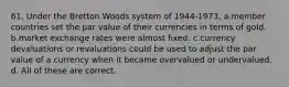 61. Under the Bretton Woods system of 1944-1973, a.member countries set the par value of their currencies in terms of gold. b.market exchange rates were almost fixed. c.currency devaluations or revaluations could be used to adjust the par value of a currency when it became overvalued or undervalued. d. All of these are correct.