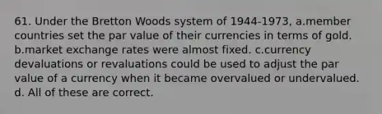 61. Under the Bretton Woods system of 1944-1973, a.member countries set the par value of their currencies in terms of gold. b.market exchange rates were almost fixed. c.currency devaluations or revaluations could be used to adjust the par value of a currency when it became overvalued or undervalued. d. All of these are correct.