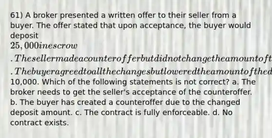 61) A broker presented a written offer to their seller from a buyer. The offer stated that upon acceptance, the buyer would deposit 25,000 in escrow. The seller made a counteroffer but did not change the amount of the deposit and sent it back to the buyer. The buyer agreed to all the changes but lowered the amount of the deposit to10,000. Which of the following statements is not correct? a. The broker needs to get the seller's acceptance of the counteroffer. b. The buyer has created a counteroffer due to the changed deposit amount. c. The contract is fully enforceable. d. No contract exists.