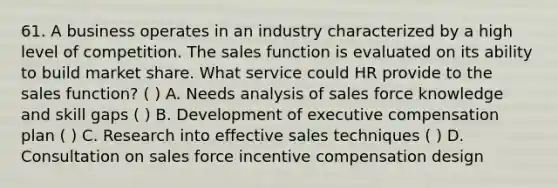 61. A business operates in an industry characterized by a high level of competition. The sales function is evaluated on its ability to build market share. What service could HR provide to the sales function? ( ) A. Needs analysis of sales force knowledge and skill gaps ( ) B. Development of executive compensation plan ( ) C. Research into effective sales techniques ( ) D. Consultation on sales force incentive compensation design