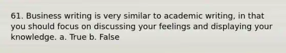 61. Business writing is very similar to academic writing, in that you should focus on discussing your feelings and displaying your knowledge. a. True b. False