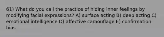 61) What do you call the practice of hiding inner feelings by modifying facial expressions? A) surface acting B) deep acting C) emotional intelligence D) affective camouflage E) confirmation bias