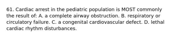 61. Cardiac arrest in the pediatric population is MOST commonly the result of: A. a complete airway obstruction. B. respiratory or circulatory failure. C. a congenital cardiovascular defect. D. lethal cardiac rhythm disturbances.