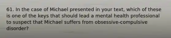 61. In the case of Michael presented in your text, which of these is one of the keys that should lead a mental health professional to suspect that Michael suffers from obsessive-compulsive disorder?