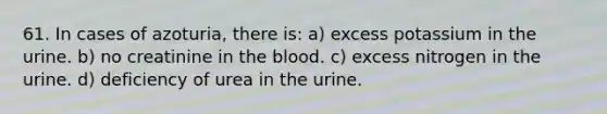 61. In cases of azoturia, there is: a) excess potassium in the urine. b) no creatinine in the blood. c) excess nitrogen in the urine. d) deficiency of urea in the urine.