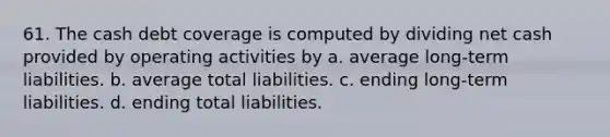 61. The cash debt coverage is computed by dividing net cash provided by operating activities by a. average long-term liabilities. b. average total liabilities. c. ending long-term liabilities. d. ending total liabilities.