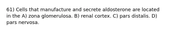 61) Cells that manufacture and secrete aldosterone are located in the A) zona glomerulosa. B) renal cortex. C) pars distalis. D) pars nervosa.