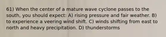 61) When the center of a mature wave cyclone passes to the south, you should expect: A) rising pressure and fair weather. B) to experience a veering wind shift. C) winds shifting from east to north and heavy precipitation. D) thunderstorms