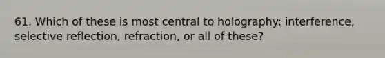 61. Which of these is most central to holography: interference, selective reflection, refraction, or all of these?