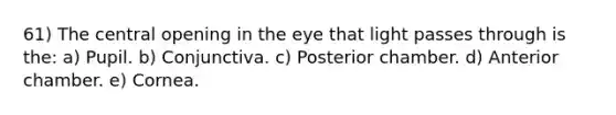 61) The central opening in the eye that light passes through is the: a) Pupil. b) Conjunctiva. c) Posterior chamber. d) Anterior chamber. e) Cornea.