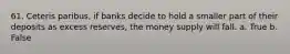 61. Ceteris paribus, if banks decide to hold a smaller part of their deposits as excess reserves, the money supply will fall. a. True b. False