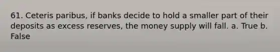 61. Ceteris paribus, if banks decide to hold a smaller part of their deposits as excess reserves, the money supply will fall. a. True b. False