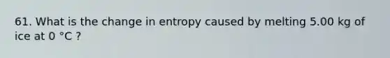 61. What is the change in entropy caused by melting 5.00 kg of ice at 0 °C ?