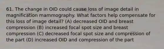 61. The change in OID could cause loss of image detail in magnification mammography. What factors help compensate for this loss of image detail? (A) decreased OID and breast compression (B) increased focal spot size and breast compression (C) decreased focal spot size and compression of the part (D) increased OID and compression of the part