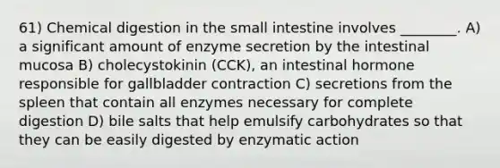 61) Chemical digestion in <a href='https://www.questionai.com/knowledge/kt623fh5xn-the-small-intestine' class='anchor-knowledge'>the small intestine</a> involves ________. A) a significant amount of enzyme secretion by the intestinal mucosa B) cholecystokinin (CCK), an intestinal hormone responsible for gallbladder contraction C) secretions from the spleen that contain all enzymes necessary for complete digestion D) bile salts that help emulsify carbohydrates so that they can be easily digested by enzymatic action