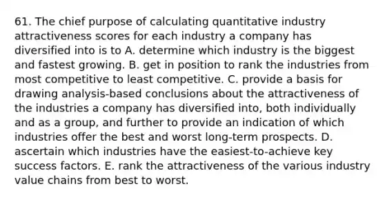 61. The chief purpose of calculating quantitative industry attractiveness scores for each industry a company has diversified into is to A. determine which industry is the biggest and fastest growing. B. get in position to rank the industries from most competitive to least competitive. C. provide a basis for drawing analysis-based conclusions about the attractiveness of the industries a company has diversified into, both individually and as a group, and further to provide an indication of which industries offer the best and worst long-term prospects. D. ascertain which industries have the easiest-to-achieve key success factors. E. rank the attractiveness of the various industry value chains from best to worst.