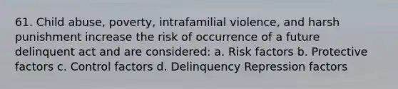 61. Child abuse, poverty, intrafamilial violence, and harsh punishment increase the risk of occurrence of a future delinquent act and are considered: a. Risk factors b. Protective factors c. Control factors d. Delinquency Repression factors