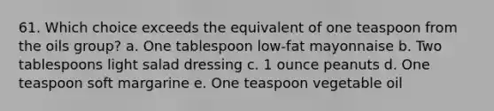 61. Which choice exceeds the equivalent of one teaspoon from the oils group? a. One tablespoon low-fat mayonnaise b. Two tablespoons light salad dressing c. 1 ounce peanuts d. One teaspoon soft margarine e. One teaspoon vegetable oil