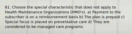 61. Choose the special characteristic that does not apply to Health Maintenance Organizations (HMO's). a) Payment to the subscriber is on a reimbursement basis b) The plan is prepaid c) Special focus is placed on preventative care d) They are considered to be managed care programs