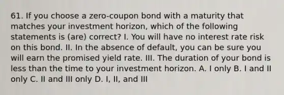 61. If you choose a zero-<a href='https://www.questionai.com/knowledge/k0J7GLeZqK-coupon-bond' class='anchor-knowledge'>coupon bond</a> with a maturity that matches your investment horizon, which of the following statements is (are) correct? I. You will have no <a href='https://www.questionai.com/knowledge/kjxVlZJwhY-interest-rate-risk' class='anchor-knowledge'>interest rate risk</a> on this bond. II. In the absence of default, you can be sure you will earn the promised yield rate. III. The duration of your bond is <a href='https://www.questionai.com/knowledge/k7BtlYpAMX-less-than' class='anchor-knowledge'>less than</a> the time to your investment horizon. A. I only B. I and II only C. II and III only D. I, II, and III